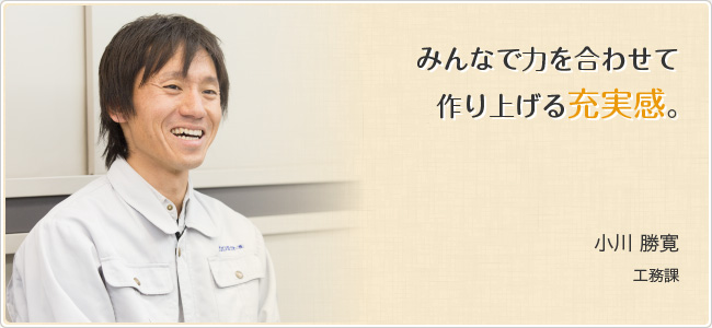 みんなで力を合わせて作り上げる充実感。　小川 勝寛（工務課）